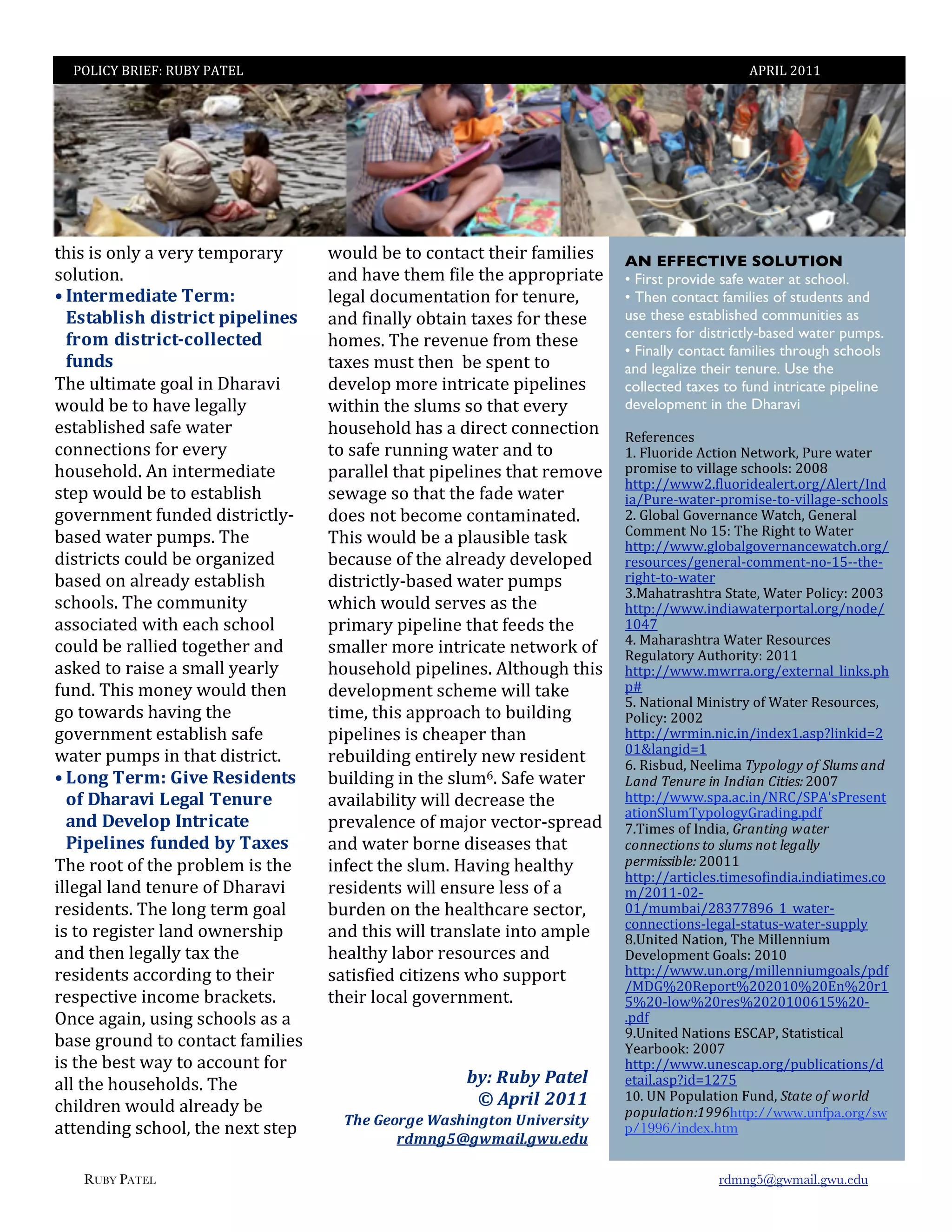 ;FZ=:['X=8P]'XN[';6B8Z'                                                                     6;X=Z'STII




2(&)'&)'1+,-'%'@*.-'2*#01.%.-'     31",7'$*'21'41+2%42'2(*&.'?%#&,&*)'      AN EFFECTIVE SOLUTION
)1,"2&1+5'''                       %+7'(%@*'2(*#'?&,*'2(*'%00.10.&%2*'      • First provide safe water at school.
< 9.&#,4#D-)&#%8#,4N%              ,*/%,'714"#*+2%2&1+'?1.'2*+".*>'         • Then contact families of students and
  ?$&)62-$0%D-$&,-"&%H-H#2-.#$%    %+7'?&+%,,-'1$2%&+'2%W*)'?1.'2(*)*'      use these established communities as
  *,'4%D-$&,-"&P"'22#"&#D%                                                  centers for districtly-based water pumps.
                                   (1#*)5'B(*'.*@*+"*'?.1#'2(*)*'           • Finally contact families through schools
  *3.D$%                           2%W*)'#")2'2(*+''$*')0*+2'21'            and legalize their tenure. Use the
B(*'",2&#%2*'/1%,'&+'G(%.%@&'      7*@*,10'#1.*'&+2.&4%2*'0&0*,&+*)'        collected taxes to fund intricate pipeline
31",7'$*'21'(%@*',*/%,,-'          3&2(&+'2(*'),"#)')1'2(%2'*@*.-'          development in the Dharavi
*)2%$,&)(*7')%?*'3%2*.'            (1")*(1,7'(%)'%'7&.*42'41++*42&1+'       X*?*.*+4*)'
41++*42&1+)'?1.'*@*.-'             21')%?*'."++&+/'3%2*.'%+7'21'            I5'P,"1.&7*'642&1+'O*231.E>';".*'3%2*.'
(1")*(1,75'6+'&+2*.#*7&%2*'        0%.%,,*,'2(%2'0&0*,&+*)'2(%2'.*#1@*'     0.1#&)*'21'@&,,%/*')4(11,)]'STT`'
                                                                            (220]ee333S5?,"1.&7*%,*.251./e6,*.2e=+7
)2*0'31",7'$*'21'*)2%$,&)('        )*3%/*')1'2(%2'2(*'?%7*'3%2*.'           &%e;".*C3%2*.C0.1#&)*C21C@&,,%/*C)4(11,)''
/1@*.+#*+2'?"+7*7'7&)2.&42,-C      71*)'+12'$*41#*'41+2%#&+%2*75'           S5'K,1$%,'K1@*.+%+4*'V%24(>'K*+*.%,'
$%)*7'3%2*.'0"#0)5'B(*'                                                     :1##*+2'O1'I_]'B(*'X&/(2'21'V%2*.'
                                   B(&)'31",7'$*'%'0,%")&$,*'2%)E'          (220]ee3335/,1$%,/1@*.+%+4*3%24(51./e
7&)2.&42)'41",7'$*'1./%+&M*7'      $*4%")*'1?'2(*'%,.*%7-'7*@*,10*7'        .*)1".4*)e/*+*.%,C41##*+2C+1CI_CC2(*C
$%)*7'1+'%,.*%7-'*)2%$,&)('        7&)2.&42,-C$%)*7'3%2*.'0"#0)'            .&/(2C21C3%2*.''
                                                                            U5!%(%2.%)(2.%'92%2*>'V%2*.';1,&4-]'STTU'
)4(11,)5'B(*'41##"+&2-'            3(&4('31",7')*.@*)'%)'2(*'               (220]ee3335&+7&%3%2*.01.2%,51./e+17*e
%))14&%2*7'3&2('*%4(')4(11,'       0.&#%.-'0&0*,&+*'2(%2'?**7)'2(*'         ITQ^''
                                                                            Q5'!%(%.%)(2.%'V%2*.'X*)1".4*)'
41",7'$*'.%,,&*7'21/*2(*.'%+7'     )#%,,*.'#1.*'&+2.&4%2*'+*231.E'1?'       X*/",%21.-'6"2(1.&2-]'STII'
%)E*7'21'.%&)*'%')#%,,'-*%.,-'     (1")*(1,7'0&0*,&+*)5'6,2(1"/('2(&)'      (220]ee3335#3..%51./e*W2*.+%,f,&+E)50(
?"+75'B(&)'#1+*-'31",7'2(*+'       7*@*,10#*+2')4(*#*'3&,,'2%E*'            0g'
                                                                            _5'O%2&1+%,'!&+&)2.-'1?'V%2*.'X*)1".4*)>'
/1'213%.7)'(%@&+/'2(*'             2&#*>'2(&)'%00.1%4('21'$"&,7&+/'         ;1,&4-]'STTS'
/1@*.+#*+2'*)2%$,&)(')%?*'         0&0*,&+*)'&)'4(*%0*.'2(%+'               (220]ee3.#&+5+&45&+e&+7*WI5%)0h,&+E&7iS
                                                                            TIj,%+/&7iI''
3%2*.'0"#0)'&+'2(%2'7&)2.&425'''   .*$"&,7&+/'*+2&.*,-'+*3'.*)&7*+2'        J5'X&)$"7>'O**,&#%'"#$%&%'#!%(!)&*+,!-./!
c Q'.@%8#,4N%G-1#%B#$-D#.&$%       $"&,7&+/'&+'2(*'),"#J5'9%?*'3%2*.'       0-./!"1.*21!3.!4./3-.!53631,7'STT^'
  '*%/0),)1-%Q#@)2%8#.3,#%         %@%&,%$&,&2-'3&,,'7*4.*%)*'2(*'          (220]ee3335)0%5%45&+eOX:e9;6k);.*)*+2
                                                                            %2&1+9,"#B-01,1/-K.%7&+/507?''
  ).D%/#1#2'H%9.&,-")&#%           0.*@%,*+4*'1?'#%H1.'@*421.C)0.*%7'       ^5B&#*)'1?'=+7&%>'82-.63.'!9-612!
  >-H#2-.#$%*3.D#D%6A%8);#$'       %+7'3%2*.'$1.+*'7&)*%)*)'2(%2'           :%..1:63%.,!6%!,&*+,!.%6!&1'-&&#!
B(*'.112'1?'2(*'0.1$,*#'&)'2(*'    &+?*42'2(*'),"#5'd%@&+/'(*%,2(-'         $12+3,,3;&17'STTII'
                                                                            (220]ee%.2&4,*)52&#*)1?&+7&%5&+7&%2&#*)541
&,,*/%,',%+7'2*+".*'1?'G(%.%@&'    .*)&7*+2)'3&,,'*+)".*',*))'1?'%'         #eSTIICTSC
.*)&7*+2)5'B(*',1+/'2*.#'/1%,'     $".7*+'1+'2(*'(*%,2(4%.*')*421.>'        TIe#"#$%&eS`U^^`DJfIf3%2*.C
                                                                            41++*42&1+)C,*/%,C)2%2")C3%2*.C)"00,-''
&)'21'.*/&)2*.',%+7'13+*.)(&0'     %+7'2(&)'3&,,'2.%+),%2*'&+21'%#0,*'      `5N+&2*7'O%2&1+>'B(*'!&,,*++&"#'
%+7'2(*+',*/%,,-'2%W'2(*'          (*%,2(-',%$1.'.*)1".4*)'%+7'             G*@*,10#*+2'K1%,)]'STIT'
.*)&7*+2)'%441.7&+/'21'2(*&.'      )%2&)?&*7'4&2&M*+)'3(1')"001.2'          (220]ee3335"+51./e#&,,*++&"#/1%,)e07?
                                                                            e!GKRSTX*01.2RSTSTITRST8+RST.I
.*)0*42&@*'&+41#*'$.%4E*2)5'       2(*&.',14%,'/1@*.+#*+25'''               _RSTC,13RST.*)RSTSTITTJI_RSTC
F+4*'%/%&+>'")&+/')4(11,)'%)'%'    !                                        507?''
                                   !                                        D5N+&2*7'O%2&1+)'89:6;>'92%2&)2&4%,'
$%)*'/.1"+7'21'41+2%42'?%#&,&*)'                                            [*%.$11E]'STT^'
&)'2(*'$*)2'3%-'21'%441"+2'?1.'    !                                        (220]ee3335"+*)4%051./e0"$,&4%2&1+)e7
%,,'2(*'(1")*(1,7)5'B(*'                                01;%<501%="+)/%%    *2%&,5%)0h&7iIS^_'
                                                         >%?@,./%ABCC%%     IT5'NO';10",%2&1+'P"+7>')6-61!%(!9%2&/!
4(&,7.*+'31",7'%,.*%7-'$*'                                                  $%$*&-63%.7<==>http://www.unfpa.org/sw
                                        D4)%:)&,E)%F"(4.2E+&2%G2.-),(.+1%
%22*+7&+/')4(11,>'2(*'+*W2')2*0'                                            p/1996/index.htm''
                                               ,762EHIE*6"./JE*5J)75%
                                   !!
   RUBY PATEL                      '                                                       rdmng5@gwmail.gwu.edu
                                   '
 