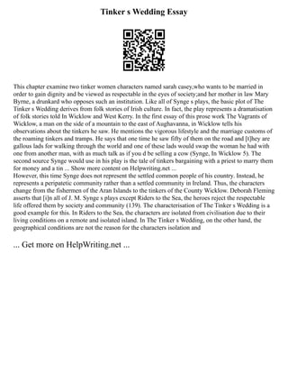 Tinker s Wedding Essay
This chapter examine two tinker women characters named sarah casey,who wants to be married in
order to gain dignity and be viewed as respectable in the eyes of society;and her mother in law Mary
Byrne, a drunkard who opposes such an institution. Like all of Synge s plays, the basic plot of The
Tinker s Wedding derives from folk stories of Irish culture. In fact, the play represents a dramatisation
of folk stories told In Wicklow and West Kerry. In the first essay of this prose work The Vagrants of
Wicklow, a man on the side of a mountain to the east of Aughavanna, in Wicklow tells his
observations about the tinkers he saw. He mentions the vigorous lifestyle and the marriage customs of
the roaming tinkers and tramps. He says that one time he saw fifty of them on the road and [t]hey are
gallous lads for walking through the world and one of these lads would swap the woman he had with
one from another man, with as much talk as if you d be selling a cow (Synge, In Wicklow 5). The
second source Synge would use in his play is the tale of tinkers bargaining with a priest to marry them
for money and a tin ... Show more content on Helpwriting.net ...
However, this time Synge does not represent the settled common people of his country. Instead, he
represents a peripatetic community rather than a settled community in Ireland. Thus, the characters
change from the fishermen of the Aran Islands to the tinkers of the County Wicklow. Deborah Fleming
asserts that [i]n all of J. M. Synge s plays except Riders to the Sea, the heroes reject the respectable
life offered them by society and community (139). The characterisation of The Tinker s Wedding is a
good example for this. In Riders to the Sea, the characters are isolated from civilisation due to their
living conditions on a remote and isolated island. In The Tinker s Wedding, on the other hand, the
geographical conditions are not the reason for the characters isolation and
... Get more on HelpWriting.net ...
 