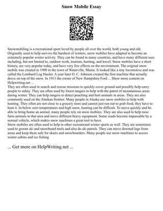 Snow Mobile Essay
Snowmobiling is a recreational sport loved by people all over the world, both young and old.
Originally used to help survive the harshest of winters, snow mobiles have adapted to become an
extremely popular winter activity. They can be found in many countries, and have many different uses
including, but not limited to, outdoor work, tourism, hunting, and travel. Snow mobiles have a short
history, are very popular today, and have very few effects on the environment. The original snow
mobile was created in 1908 in the town of Waterville, Maine. It looked like a tiny locomotive and was
called the Lombard Log Hauler. A year later O. C. Johnson created the first machine that actually
drove on top of the snow. In 1913 the owner of New Hampshire Ford ... Show more content on
Helpwriting.net ...
They are often used in search and rescue missions to quickly cover ground and possibly help carry
people to safety. They are often used by forest rangers to help with the patrol of mountainous areas
during winter. They can help rangers to detect poaching and hurt animals in areas. They are also
commonly used on the Alaskan frontier. Many people in Alaska use snow mobiles to help with
hunting. They often are not close to a grocery store and cannot just run out to grab food, they have to
hunt it. In below zero temperatures and high snow, hunting can be difficult. To move quickly and be
able to bring home an animal, many people rely on snow mobiles. They are also used to help raise
farm animals in that area and move different heavy equipment. Some roads become impassable by a
normal vehicle, which makes snow machines a great tool to have.
Snow mobiles are often used to help in other recreational winter sports as well. They are sometimes
used to groom ski and snowboard trails and also do ski patrols. They can move downed logs from
areas and keep them safe for skiers and snowboarders. Many people use snow machines to access
winter cabins and ice fishing
... Get more on HelpWriting.net ...
 