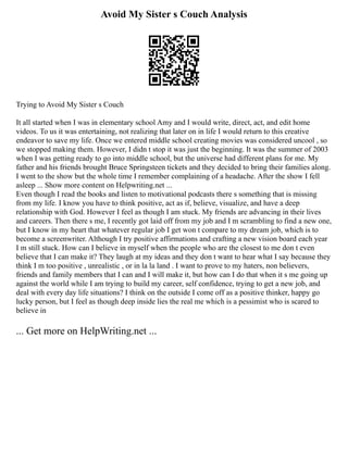 Avoid My Sister s Couch Analysis
Trying to Avoid My Sister s Couch
It all started when I was in elementary school Amy and I would write, direct, act, and edit home
videos. To us it was entertaining, not realizing that later on in life I would return to this creative
endeavor to save my life. Once we entered middle school creating movies was considered uncool , so
we stopped making them. However, I didn t stop it was just the beginning. It was the summer of 2003
when I was getting ready to go into middle school, but the universe had different plans for me. My
father and his friends brought Bruce Springsteen tickets and they decided to bring their families along.
I went to the show but the whole time I remember complaining of a headache. After the show I fell
asleep ... Show more content on Helpwriting.net ...
Even though I read the books and listen to motivational podcasts there s something that is missing
from my life. I know you have to think positive, act as if, believe, visualize, and have a deep
relationship with God. However I feel as though I am stuck. My friends are advancing in their lives
and careers. Then there s me, I recently got laid off from my job and I m scrambling to find a new one,
but I know in my heart that whatever regular job I get won t compare to my dream job, which is to
become a screenwriter. Although I try positive affirmations and crafting a new vision board each year
I m still stuck. How can I believe in myself when the people who are the closest to me don t even
believe that I can make it? They laugh at my ideas and they don t want to hear what I say because they
think I m too positive , unrealistic , or in la la land . I want to prove to my haters, non believers,
friends and family members that I can and I will make it, but how can I do that when it s me going up
against the world while I am trying to build my career, self confidence, trying to get a new job, and
deal with every day life situations? I think on the outside I come off as a positive thinker, happy go
lucky person, but I feel as though deep inside lies the real me which is a pessimist who is scared to
believe in
... Get more on HelpWriting.net ...
 
