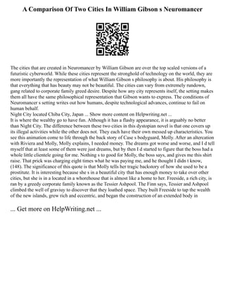 A Comparison Of Two Cities In William Gibson s Neuromancer
The cities that are created in Neuromancer by William Gibson are over the top scaled versions of a
futuristic cyberworld. While these cities represent the stronghold of technology on the world, they are
more importantly the representation of what William Gibson s philosophy is about. His philosophy is
that everything that has beauty may not be beautiful. The cities can vary from extremely rundown,
gang related to corporate family greed desire. Despite how any city represents itself, the setting makes
them all have the same philosophical representation that Gibson wants to express. The conditions of
Neuromancer s setting writes out how humans, despite technological advances, continue to fail on
human behalf.
Night City located Chiba City, Japan ... Show more content on Helpwriting.net ...
It is where the wealthy go to have fun. Although it has a flashy appearance, it is arguably no better
than Night City. The difference between these two cities in this dystopian novel is that one covers up
its illegal activities while the other does not. They each have their own messed up characteristics. You
see this animation come to life through the back story of Case s bodyguard, Molly. After an altercation
with Riviera and Molly, Molly explains, I needed money. The dreams got worse and worse, and I d tell
myself that at least some of them were just dreams, but by then I d started to figure that the boss had a
whole little clientele going for me. Nothing s to good for Molly, the boss says, and gives me this shirt
raise. That prick was charging eight times what he was paying me, and he thought I didn t know,
(148). The significance of this quote is that Molly tells her tragic backstory of how she used to be a
prostitute. It is interesting because she s in a beautiful city that has enough money to take over other
cities, but she is in a located in a whorehouse that is almost like a home to her. Freeside, a rich city, is
ran by a greedy corporate family known as the Tessier Ashpool. The Finn says, Tessier and Ashpool
climbed the well of graviuy to discover that they loathed space. They built Freeside to tap the wealth
of the new islands, grew rich and eccentric, and began the construction of an extended body in
... Get more on HelpWriting.net ...
 