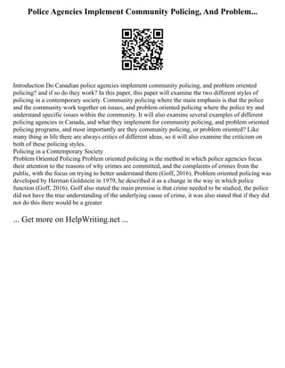 Police Agencies Implement Community Policing, And Problem...
Introduction Do Canadian police agencies implement community policing, and problem oriented
policing? and if so do they work? In this paper, this paper will examine the two different styles of
policing in a contemporary society. Community policing where the main emphasis is that the police
and the community work together on issues, and problem oriented policing where the police try and
understand specific issues within the community. It will also examine several examples of different
policing agencies in Canada, and what they implement for community policing, and problem oriented
policing programs, and most importantly are they community policing, or problem oriented? Like
many thing in life there are always critics of different ideas, so it will also examine the criticism on
both of these policing styles.
Policing in a Contemporary Society
Problem Oriented Policing Problem oriented policing is the method in which police agencies focus
their attention to the reasons of why crimes are committed, and the complaints of crimes from the
public, with the focus on trying to better understand them (Goff, 2016). Problem oriented policing was
developed by Herman Goldstein in 1979, he described it as a change in the way in which police
function (Goff, 2016). Goff also stated the main premise is that crime needed to be studied, the police
did not have the true understanding of the underlying cause of crime, it was also stated that if they did
not do this there would be a greater
... Get more on HelpWriting.net ...
 