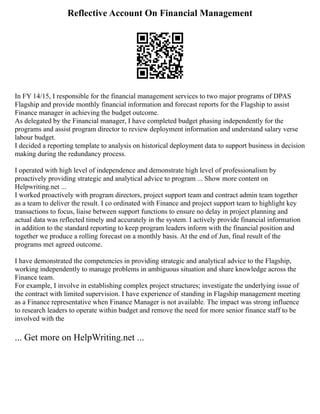 Reflective Account On Financial Management
In FY 14/15, I responsible for the financial management services to two major programs of DPAS
Flagship and provide monthly financial information and forecast reports for the Flagship to assist
Finance manager in achieving the budget outcome.
As delegated by the Financial manager, I have completed budget phasing independently for the
programs and assist program director to review deployment information and understand salary verse
labour budget.
I decided a reporting template to analysis on historical deployment data to support business in decision
making during the redundancy process.
I operated with high level of independence and demonstrate high level of professionalism by
proactively providing strategic and analytical advice to program ... Show more content on
Helpwriting.net ...
I worked proactively with program directors, project support team and contract admin team together
as a team to deliver the result. I co ordinated with Finance and project support team to highlight key
transactions to focus, liaise between support functions to ensure no delay in project planning and
actual data was reflected timely and accurately in the system. I actively provide financial information
in addition to the standard reporting to keep program leaders inform with the financial position and
together we produce a rolling forecast on a monthly basis. At the end of Jun, final result of the
programs met agreed outcome.
I have demonstrated the competencies in providing strategic and analytical advice to the Flagship,
working independently to manage problems in ambiguous situation and share knowledge across the
Finance team.
For example, I involve in establishing complex project structures; investigate the underlying issue of
the contract with limited supervision. I have experience of standing in Flagship management meeting
as a Finance representative when Finance Manager is not available. The impact was strong influence
to research leaders to operate within budget and remove the need for more senior finance staff to be
involved with the
... Get more on HelpWriting.net ...
 