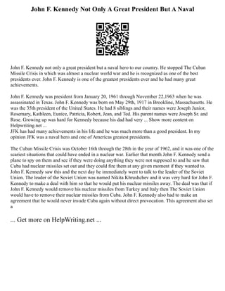 John F. Kennedy Not Only A Great President But A Naval
John F. Kennedy not only a great president but a naval hero to our country. He stopped The Cuban
Missile Crisis in which was almost a nuclear world war and he is recognized as one of the best
presidents ever. John F. Kennedy is one of the greatest presidents ever and he had many great
achievements.
John F. Kennedy was president from January 20, 1961 through November 22,1963 when he was
assassinated in Texas. John F. Kennedy was born on May 29th, 1917 in Brookline, Massachusetts. He
was the 35th president of the United States. He had 8 siblings and their names were Joseph Junior,
Rosemary, Kathleen, Eunice, Patricia, Robert, Jean, and Ted. His parent names were Joseph Sr. and
Rose. Growing up was hard for Kennedy because his dad had very ... Show more content on
Helpwriting.net ...
JFK has had many achievements in his life and he was much more than a good president. In my
opinion JFK was a naval hero and one of Americas greatest presidents.
The Cuban Missile Crisis was October 16th through the 28th in the year of 1962, and it was one of the
scariest situations that could have ended in a nuclear war. Earlier that month John F. Kennedy send a
plane to spy on them and see if they were doing anything they were not supposed to and he saw that
Cuba had nuclear missiles set out and they could fire them at any given moment if they wanted to.
John F. Kennedy saw this and the next day he immediately went to talk to the leader of the Soviet
Union. The leader of the Soviet Union was named Nikita Khrushchev and it was very hard for John F.
Kennedy to make a deal with him so that he would put his nuclear missiles away. The deal was that if
John F. Kennedy would remove his nuclear missiles from Turkey and Italy then The Soviet Union
would have to remove their nuclear missiles from Cuba. John F. Kennedy also had to make an
agreement that he would never invade Cuba again without direct provocation. This agreement also set
a
... Get more on HelpWriting.net ...
 