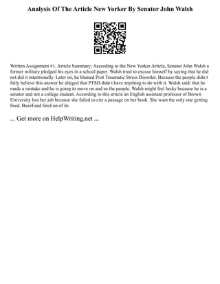 Analysis Of The Article New Yorker By Senator John Walsh
Written Assignment #1. Article Summary: According to the New Yorker Article, Senator John Walsh a
former military pledged his eyes in a school paper. Walsh tried to excuse himself by saying that he did
not did it intentionally. Later on, he blamed Post Traumatic Stress Disorder. Because the people didn t
fully believe this answer he alleged that PTSD didn t have anything to do with it. Walsh said: that he
made a mistake and he is going to move on and so the people. Walsh might feel lucky because he is a
senator and not a college student. According to this article an English assistant professor of Brown
University lost her job because she failed to cite a passage on her book. She want the only one getting
fired. BuzzFeed fired on of its
... Get more on HelpWriting.net ...
 
