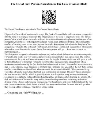 The Use of First Person Narration in The Cask of Amontillado
The Use of First Person Narration in The Cask of Amontillado
Edgar Allen Poe s tale of murder and revenge, The Cask of Amontillado , offers a unique perspective
into the mind of a deranged murderer. The effectiveness of the story is largely due to its first person
point of view, which allows the reader a deeper involvement into the thoughts and motivations of the
protagonist, Montresor. The first person narration results in an unbalanced viewpoint on the central
conflict of the story, man versus man, because the reader knows very little about the thoughts of the
antagonist, Fortunato. The setting of The Cask of Amontillado , in the dark catacombs of Montresor s
wine cellar, contributes to the story s theme that some people will go ... Show more content on
Helpwriting.net ...
The first person perspective allows the audience only to learn basic information about the antagonist,
Fortunato, and results in a very skewed perspective on the conflict of man versus man. The conflict
centers around the pride and honor of two men, and the lengths that one of the men will go to in order
to defend his honor to the other. Fortunato is portrayed as a conceited and arrogant man whose
weaknesses are enhanced by the fact that he has had too much to drink. The conflict between the two
men is somewhat one sided because it is probable that Fortunato was ignorant of the fact that a serious
conflict existed between himself and Montresor until the very end of his life. What one man likely
viewed as a friendly rivalry, the other took as a justification for murder. This story has an absence of
the man versus self conflict which is generally found in a first person story because the narrator,
Montresor, is completely certain of himself and never has an inner conflict doubting his actions. The
dark and eerie tone of the murder story and its unusual setting contribute to the story s theme of
defense of one s honor and avenging wrongdoing. The haughtiness and conceited attitudes of the two
men create an extension of this theme in which Poe wants to show how far some men will go when
they receive a blow to the ego. The story s setting in the
... Get more on HelpWriting.net ...
 