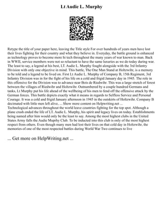 Lt Audie L. Murphy
Retype the title of your paper here, leaving the Title style For over hundreds of years men have lost
their lives fighting for their country and what they believe in. Everyday, the battle ground is enhanced
as technology proves to become more hi tech throughout the many years of war known to man. Back
in WWII, service members were not so reluctant to have the same luxuries as we do today during war.
The least to say, a legend at his best, LT. Audie L. Murphy fought alongside with the 3rd Infantry
Division with only one objective in mind. This battle, The One Man Stand at Holtzwihr, is a memory
to be told and a legend to be lived on. First Lt Audie L. Murphy of Company B, 15th Regiment, 3rd
Infantry Division was in for the fight of his life on a cold and frigid January day in 1945. The role in
this offensive for the Division was to advance near Bois de Riedwihr. This was a large stretch of forest
between the villages of Riedwihr and Holtzwihr. Outnumbered by a couple hundred Germans and
tanks, Lt Murphy put his life ahead of the wellbeing of his men to fend off the offensive attack by the
German forces. This battle depicts exactly what it means in regards to Selfless Service and Personal
Courage. It was a cold and frigid January afternoon in 1945 in the outskirts of Holtzwihr. Company B
decimated with little men left alive, ... Show more content on Helpwriting.net ...
Technological advances throughout the world leave countries fighting for the top spot. Although a
plane crash ended the life of LT. Audie L. Murphy, his spirit and legacy lives on today. Establishments
being named after him would only be the least to say. Among the most highest clubs in the United
States Army falls the Audie Muprhy Club. To be inducted into this club is only of the most highest
respect from others. Even though many men had lost their lives on that cold day in Holtzwihr, the
memories of one of the most respected battles during World War Two continues to live
... Get more on HelpWriting.net ...
 