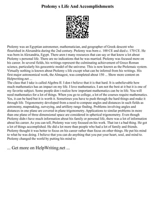 Ptolemy s Life And Accomplishments
Ptolemy was an Egyptian astronomer, mathematician, and geographer of Greek descent who
flourished in Alexandria during the 2nd century. Ptolemy was born c. 100 CE and died c. 170 CE. He
was born in Alexandria, Egypt. There aren t many resources that can say or that know a lot about
Ptolemy s personal life. There are no indications that he was married. Ptolemy was focused more on
his career. In several fields, his writings represent the culminating achievement of Greco Roman
science, particularly his geocentric model of the universe. This is now known as the Ptolemaic system.
Virtually nothing is known about Ptolemy s life except what can be inferred from his writings. His
first major astronomical work, the Almagest, was completed about 150 ... Show more content on
Helpwriting.net ...
The class that I take is called Algebra II. I don t believe that it is that hard. It is unbelievable how
much mathematics has an impact on my life. I love mathematics. I am not the best at it but it is one of
my favorite subject. Some people don t realize how important mathematics can be in life. You will
need mathematics for a lot of things. When you go to college, a lot of the courses require mathematics.
Yes, it can be hard but it is worth it. Sometimes you have to push through the hard things and make it
through life. Trigonometry developed from a need to compute angles and distances in such fields as
astronomy, mapmaking, surveying, and artillery range finding. Problems involving angles and
distances in one plane are covered in plane trigonometry. Applications to similar problems in more
than one plane of three dimensional space are considered in spherical trigonometry. Even though
Ptolemy didn t have much information about his family or personal life, there was a lot of information
about his career. As you can tell, Ptolemy was very focused on his work. That isn t a bad thing. He got
a lot of things accomplished. He did a lot more than people who had a lot of family and friends.
Ptolemy thought it was better to focus on his career rather than focus on other things. He put his mind
to what he was doing. I believe that you can do anything that you put your heart, soul, and mind to.
Ptolemy changed the world by putting his mind to
... Get more on HelpWriting.net ...
 