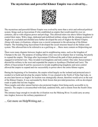 The mysterious and powerful Khmer Empire was evolved by...
The mysterious and powerful Khmer Empire was evolved by more than a strict and enforced political
system. Kings such as Jayavarman II who established an empire that would stand for over six
centuries, did so with religious power and privilege. This allowed rulers rise above fellow kingdoms to
control their states. With a large, dedicated and mobilised military along with the strategic position of
Angkor in a secluded and shielded area further developed the area of Angkor the Khmer Empire.
Along with many civilisations, religion was a crucial component to the advancing of the Khmer
Empire. The founding king Jayavarman II developed the social structure based on the Indian caste
system. This allowed him to be referred to as a god king or ... Show more content on Helpwriting.net
...
There were many disputes between Angkor and its neighbouring states, such as the kingdom of
Champa to the east. The purpose of raiding fellow cities was not to dispute fear or warning, but purely
to expand the empire. The kings after Jayavarman II followed the path of their predecessor and
engaged in territorial wars. They invaded rival kingdoms and took control. One ruler, Suryavarman I
directed his military to the west and expanded the empire to Ayutthaya (Thailand and Laos). The
efforts of Jayavarman II and his successors to invade neighbouring kingdoms and seize control
allowed the empire to expand and rise successfully to power above the entire Khmer region.
During the beginning of its formation, the empire relied largely on the isolated and protected area it
resided in to build and develop the empire further. It was situated in the North of Tolne Sap Lake, in
an area later known as Angkor. Its location was strategically chosen, therefore would serve as the seat
of the Khmer Empire. It was surrounded by thick forests that provided protection, with no developed
roads or paths that led into Angkor.
These jungles and other natural barriers also protected Angkor from being easily accessible to its
enemies. The empire is circumscribed with land, sandstone hills, and is remote from the South China
Sea...
The entrance large enough to invade the civilisation was the Mekong River. It could carry an army
into Angkor, however the military population of
... Get more on HelpWriting.net ...
 