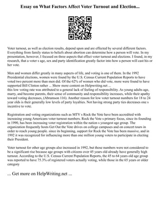 Essay on What Factors Affect Voter Turnout and Election...
Voter turnout, as well as election results, depend upon and are effected by several different factors.
Everything from family status to beliefs about abortion can determine how a person will vote. In my
presentation, however, I focused on three aspects that effect voter turnout and elections. I found, in my
research, that a voter s age, sex and party identification greatly factor into how a person will cast his or
her vote.
Men and women differ greatly in many aspects of life, and voting is one of them. In the 1992
Presidential elections, women were found by the U.S. Census Current Population Reports to have
voted two percent more than men did. Of the 62% of women who did vote, more were found to have
supported Bill Clinton rather ... Show more content on Helpwriting.net ...
this low voting rate was attributed to a general lack of feeling of responsibility. As young adults age,
marry, and become parents, their sense of community and responsibility increases, while their apathy
toward voting decreases, (Abramson 116). Another reason for low voter turnout numbers for 18 to 24
year olds is their generally low levels of party loyalties. Not having strong party ties decreases one s
incentive to vote.
Registration and voting organizations such as MTV s Rock the Vote have been accredited with
increasing young Americans voter turnout numbers. Rock the Vote s primary focus, since its founding
in 1990, has been increasing voter registration within the nation s youngest age group. The
organization frequently hosts Get Out the Vote drives on college campuses and on concert tours in
order to reach young people. since its beginning, support for Rock the Vote has been massive, and in
1992 it was recognized for influencing more than one million young voters to participate in electing
their President.
Voter turnout for other age groups also increased in 1992, but those numbers were not considered to
be a significant rise because age groups with citizens over 45 years old already have generally high
turnout. According to the U.S. Census Current Population Reports, the 45 to 64 years old age group
was reported to have 75.3% of registered voters actually voting, while those in the 65 years or older
category
... Get more on HelpWriting.net ...
 