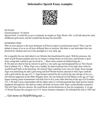 Informative Speech Essay examples
OUTLINE
General purpose: To inform
Speech Goal: I would like to give everybody an insight on Tiger Wood s life. I will talk about his early
childhood, golf career, and the scandal that became his downfall.
INTRODUCTION
Who in your opinion is the most dominant well known figure in professional sports? This is up for
debate to many of us as we all have different likes or interests. But there is one individual who was
destined for stardom and was in the spotlight at a very early age.
He is arguably the one individual in our lifetime that transformed his sport. With his presence, the
sport of golf became popular and was no longer a ratings buster on television, and became a sport
more young kids wanted to get involved in. ... Show more content on Helpwriting.net ...
B. His dad saw that he had an interest in golf at a very early age and designated him as The Chosen
One (Callahan 23). 1. When Tiger was a toddler, his dad would put him in his high chair while he
would hit golf balls in the basement. He noticed Tiger watching every move he made. Soon enough,
Tiger was mimicking his dad s golf swing and Earl Woods became amazed at what Tiger could do
with a golf club by the age of 2. 2. Tiger became noticed by the world at the ripe old age of two yrs.
old when he appeared on the Mike Douglas show. He was featured in Golf Digest at the age of 5 and
began winning junior tournaments with kids four to five years older than him at the age of 8 (Londino
23). 3. He had a close relationship with his father and it is well documented that Tiger got his mental
toughness through him. His dad use makes all kinds of noises while Tiger would attempt to practice.
This left Tiger with two choices: He could block out the distraction or lose his composure. 4. At age
15 Woods became the youngest ever U.S. Junior Amateur champion. He defended the title in 1992 and
... Get more on HelpWriting.net ...
 