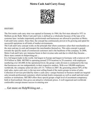 Metro Cash And Carry Essay
HISTORY:
The first metro cash carry store was opened in Germany in 1964, the first store abroad in 1971 in
Mulhem an der Ruhr. Metro Cash and Carry is defined as a wholesaler because of the type of its
customer base: includes importantly professionals and businesses are allowed to purchase at Metro
Cash and Carry centers. Since then, the concept has continuously proven to be growing and opted for
successful operations in all kinds of market environments.
The Cash and Carry concept works on the principle that where customers select their merchandize at
the store and pay in cash and transport the merchandize themselves. This sales concept is geared
towards the specific needs of commercial customers and is the backbone of the company. In 2004,
Metro Cash and Carry saw immense boom in their revenue sales and due to which they became ...
Show more content on Helpwriting.net ...
It is 3rd largest trader in the world, 2nd largest in Europe and largest in Germany with a turnover of €
59.9 billion in 2006. METRO is operating around 2378 locations in 29 countries, with employees
numbering over 263,000.At the operational level, the group s sales division is conducted in the way
that businesses are run independently in their respective markets. With over 100,000 employees
worldwide, the company achieved sales of € 31.7 billion in 2007. By generating almost 50% of the
total sales, metro cash carry is the top most selling brand of the metro groups in terms of sales.
Collection of services provided by metro s cash carry s unique business to business model are targeted
only towards professional customers which include hotels restaurants as well as small and mid sized
retailers or institutions. METRO offers these special groups a high level of assortment competency
both in food nonfood. Also gives out attractive wholesale prices. A well organized and worldwide
conferrable concept ensures success in entering new
... Get more on HelpWriting.net ...
 