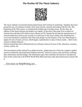 The Decline Of The Music Industry
The music industry was formed and developed along with creating its technology. Together, they have
passed the way of evolution of media, from vinyl records, cassettes and ending with the CDs. The
beginning of the XXI century is considered the Golden age of modern music. By this time, the
industry of the music business developed very rapidly. At the time of the peak of its evolution in
America has sold about 943 million music albums on CD. Despite the fact that the manufacturers of
musical media have tried to stay in trend, to avoid losses in the music market, they failed because
every time dictated its conditions [28]. One such change was the Internet, in the vast which began to
appear all sorts of music services, which began a rapid decline in sales of music media ... Show more
content on Helpwriting.net ...
Internet technologies have infiltrated and are working in almost all areas of life: education, economy,
science, culture, etc.
The term Internet (often referred to as global network , global network or Network ) implies a global
system of arbitrarily interconnected computer networks, which are used to store and freely exchange
data, information and knowledge. The information space that constitutes the Internet is the physical
basis of the world wide web (WWW World Wide Web) and many other data transmission systems [58,
p.
... Get more on HelpWriting.net ...
 