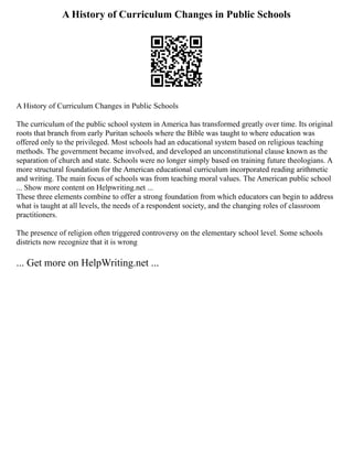 A History of Curriculum Changes in Public Schools
A History of Curriculum Changes in Public Schools
The curriculum of the public school system in America has transformed greatly over time. Its original
roots that branch from early Puritan schools where the Bible was taught to where education was
offered only to the privileged. Most schools had an educational system based on religious teaching
methods. The government became involved, and developed an unconstitutional clause known as the
separation of church and state. Schools were no longer simply based on training future theologians. A
more structural foundation for the American educational curriculum incorporated reading arithmetic
and writing. The main focus of schools was from teaching moral values. The American public school
... Show more content on Helpwriting.net ...
These three elements combine to offer a strong foundation from which educators can begin to address
what is taught at all levels, the needs of a respondent society, and the changing roles of classroom
practitioners.
The presence of religion often triggered controversy on the elementary school level. Some schools
districts now recognize that it is wrong
... Get more on HelpWriting.net ...
 