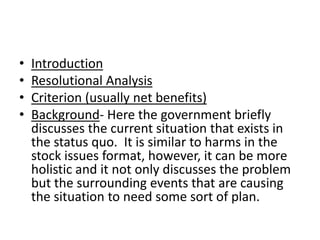 IntroductionResolutional AnalysisCriterion (usually net benefits)Background- Here the government briefly discusses the current situation that exists in the status quo.  It is similar to harms in the stock issues format, however, it can be more holistic and it not only discusses the problem but the surrounding events that are causing the situation to need some sort of plan.