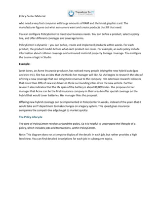 Policy Center Material
who need a very fast computer with large amounts of RAM and the latest graphics card. The
manufacturer figures out what consumers want and create products that fill that need.
You can configure PolicyCenter to meet your business needs. You can define a product, select a policy
line, and offer different coverages and coverage terms.
PolicyCenter is dynamic – you can define, create and implement products within weeks. For each
product, the product model defines what each product can cover. For example, an auto policy include
information about collision coverage and uninsured motorist property damage coverage. You configure
the business logic in Studio.
Example:
Janet Jones, an Acme Insurance producer, has noticed many people driving the new hybrid auto (gas
and elec-tric). She has an idea that she thinks her manager will like. So she begins to research the idea of
offering a new coverage that can bring more revenue to the company. Her extensive research indicates
that more than 20% of new car drivers in three surrounding cities drive the new vehicle. Further
research also indicates that the life span of the battery is about 80,000 miles. She proposes to her
manager that Acme can be the first insurance company in their area to offer special coverage on the
hybrid that would cover batteries. Her manager likes the proposal.
Offering new hybrid coverage can be implemented in PolicyCenter in weeks, instead of the years that it
would take an IT department to make changes on a legacy system. This speed gives insurance
companies the competi-tive edge to get to market quickly.
The Policy Lifecycle
The core of PolicyCenter revolves around the policy. So it is helpful to understand the lifecycle of a
policy, which includes jobs and transactions, within PolicyCenter.
Note: This diagram does not attempt to display all the details in each job, but rather provides a high
level view. You can find detailed descriptions for each job in subsequent topics.
 