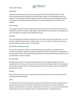 Policy Center Material
Submissions
The goal of the submission process is to create a policy and have the policyholder accept it. After
entering the policyholder’s information, the producer gives a quote. If the policyholder agrees and
accepts it, then the producer binds the policy and sends it out with the accompanying documentation.
The producer also forwards the billing information to an external billing system (not shown in the
diagram).
Policy Changes
Any changes to a policy can require additional evaluation on the part of an underwriter and result in a
change to the premium. A typical change might include additions to the policy (such as adding drivers or
cars) or changes to coverage limits and deductible amounts.
Renewals
The normal progression just before a policy expires is to renew it for another period of time – six to 12
months is typical. After PolicyCenter renews a policy, it returns the policy to maintenance mode until
the policy changes, expires, cancels, or renews again.
Cancellations and Reinstatements
You can also cancel policies. Before the cancellation processes completes, a cancellation can be
rescinded. An example is a producer mailing a cancellation notice for non-payment to a policyholder. If
the policyholder corrects this by submitting payment before the cancellation date then the policy can be
rescinded with no break in coverage.
Reinstatements
Reinstatements go hand in hand with cancellations and are a type of policy change that returns a
canceled policy to in-force status. The policy is in-force as of the reinstatement date. The reinstatement
removes the cancellation from the policy period since the period is no longer canceled. The expiration
date remains the same.
Rewrites
When there are many errors are on a policy, it becomes necessary to rewrite it. Policies must first be
canceled before being rewritten.
Audits
The audit job lets the carrier verify information about the policyholder so that they can determine the
accuracy of premiums paid. The audit job provides final audit and premium reports.PolicyCenter
supports only final audit for the workers’ compensation line of business. You set up the method of final
audit (physical, voluntary, or by phone) when you create the workers’ compensation policy.
 