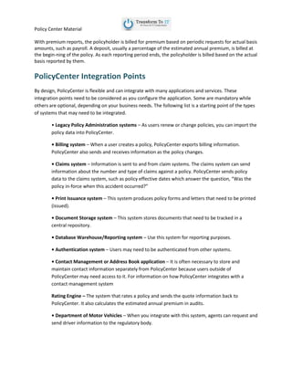 Policy Center Material
With premium reports, the policyholder is billed for premium based on periodic requests for actual basis
amounts, such as payroll. A deposit, usually a percentage of the estimated annual premium, is billed at
the begin-ning of the policy. As each reporting period ends, the policyholder is billed based on the actual
basis reported by them.
PolicyCenter Integration Points
By design, PolicyCenter is flexible and can integrate with many applications and services. These
integration points need to be considered as you configure the application. Some are mandatory while
others are optional, depending on your business needs. The following list is a starting point of the types
of systems that may need to be integrated.
• Legacy Policy Administration systems – As users renew or change policies, you can import the
policy data into PolicyCenter.
• Billing system – When a user creates a policy, PolicyCenter exports billing information.
PolicyCenter also sends and receives information as the policy changes.
• Claims system – Information is sent to and from claim systems. The claims system can send
information about the number and type of claims against a policy. PolicyCenter sends policy
data to the claims system, such as policy effective dates which answer the question, “Was the
policy in-force when this accident occurred?”
• Print Issuance system – This system produces policy forms and letters that need to be printed
(issued).
• Document Storage system – This system stores documents that need to be tracked in a
central repository.
• Database Warehouse/Reporting system – Use this system for reporting purposes.
• Authentication system – Users may need to be authenticated from other systems.
• Contact Management or Address Book application – It is often necessary to store and
maintain contact information separately from PolicyCenter because users outside of
PolicyCenter may need access to it. For information on how PolicyCenter integrates with a
contact management system
Rating Engine – The system that rates a policy and sends the quote information back to
PolicyCenter. It also calculates the estimated annual premium in audits.
• Department of Motor Vehicles – When you integrate with this system, agents can request and
send driver information to the regulatory body.
 