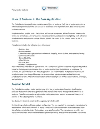 Policy Center Material
Lines of Business in the Base Application
The PolicyCenter base application contains several lines of business. Each line of business contains a
reference implementation that you can use to accelerate your implementation. Each line of business
includes reference
implementations for jobs, policy file screens, and sample rating rules. A line of business may contain
forms and forms logic. A line of business may also contain rules to determine eligibility. Each reference
implementation also provides sample content, though the extent of this content varies by line of
business.
PolicyCenter includes the following lines of business:
• Business Auto
• Businessowners
• Commercial Package (includes Commercial Property, Inland Marine, and General Liability)
• Commercial Property
• General Liability
• Inland Marine
• Personal Auto
• Workers’ Compensation
Note: The PolicyCenter default application is not a compliance system. Guidewire designed the product
model so that you can maintain your lines of business within your jurisdictions, as necessary. For
example, the system tables in the default application can accommodate multiple classifications per
jurisdiction over time. Lines of business can accommodate many coverages and exclusions per
jurisdiction over time. The default application contains a sample set of these classifications, coverages,
and exclusions.
Product Model
The PolicyCenter product model is at the core of its line of business configuration. It defines the
products that carriers offer through PolicyCenter. PolicyCenter stores these product definitions as
patterns. PolicyCenter uses these patterns during the submission process to generate instances of
policies or the subcomponents of policies.
Use Guidewire Studio to create and manage your product model.
Envision the product model as a product configurator. You can equate it to a computer manufacturer’s
web site that offers several models of laptop computers, each with different features to select from.
Manufacturers typically design their product for a specific market. The manufacturer provides one
laptop for consumers who travel and need a light weight laptop. They provide another for consumers
 