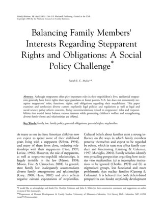 Family Relations, 54 (April 2005), 298–319. Blackwell Publishing. Printed in the USA.
Copyright 2005 by the National Council on Family Relations.




        Balancing Family Members’
      Interests Regarding Stepparent
     Rights and Obligations: A Social
                              *
             Policy Challenge
                                                            Sarah E. C. Malia**




       Abstract: Although stepparents often play important roles in their stepchildren’s lives, residential steppar-
       ents generally have fewer rights than legal guardians or foster parents. U.S. law does not consistently rec-
       ognize stepparents’ roles, functions, rights, and obligations regarding their stepchildren. This paper
       examines and synthesizes diverse current stepfamily legal policies and regulations as well as legal and
       social science policy reform concerns. Policy recommendations related to stepparents’ roles and responsi-
       bilities that would better balance various interests while promoting children’s welfare and strengthening
       diverse family forms and relationships are offered.

       Key Words: family law, family policy, parental obligations, parental rights, stepfamilies.



As many as one in three American children now                                Cultural beliefs about families exert a strong in-
can expect to spend some of their childhood                                  fluence on the ways in which family members
years living with a stepparent (Seltzer, 1994),                              perceive themselves and expect to be regarded
and many of them form close, enduring rela-                                  by others, which in turn may affect family con-
tionships with their stepparents (Fine, 1997;                                duct and functioning (Ganong & Coleman,
Levine, 1996). However, the role of stepparents,                             1997; Marsiglio, 2004). Family scholars identify
as well as stepparent-stepchild relationships, is                            two prevailing perspectives regarding how socie-
largely invisible in the law (Mason, 1998;                                   ties view stepfamilies: (a) as incomplete institu-
Mason, Fine, & Carnochan, 2001). In general,                                 tions to be ignored (Cherlin, 1978) and (b) as
state family law inadequately accommodates                                   stigmatized groups, less functional and more
diverse family arrangements and relationships                                problematic than nuclear families (Ganong &
(Gary, 2000; Hans, 2002) and often reflects                                  Coleman). It is believed that both deficit-based
negative cultural expectations of stepfamilies.                              perspectives can hinder stepfamily development

*I would like to acknowledge and thank Drs. Marilyn Coleman and Julia A. Malia for their constructive comments and suggestions on earlier
versions of this manuscript.
**Department of Human Development & Family Studies, University of Missouri—Columbia, 314 Gentry Hall, Columbia, MO 65211
(sem271@mizzou.edu).
 