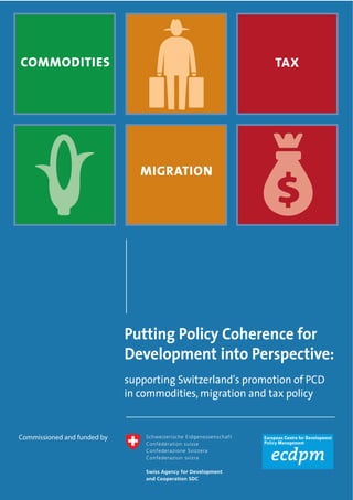 Putting Policy Coherence for 
Development into Perspective: 
supporting Switzerland's promotion of PCD 
in commodities, migration and tax policy 
COMMODITIES 
MIGRATION 
TAX 
Commissioned and funded by 
 