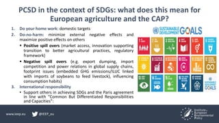 www.ieep.eu @IEEP_eu
PCSD in the context of SDGs: what does this mean for
European agriculture and the CAP?
1. Do your home work: domestic targets
2. Do-no-harm: minimize external negative effects and
maximize positive effects on others
 Positive spill overs (market access, innovation supporting
transition to better agricultural practices, regulatory
framework)
 Negative spill overs (e.g. export dumping, import
competition and power relations in global supply chains,
footprint issues (embedded GHG emissions/ILUC linked
with imports of soybeans to feed livestock), influencing
consumption habits)
3. International responsibility
• Support others in achieving SDGs and the Paris agreement
in line with “Common But Differentiated Responsibilities
and Capacities”:
 