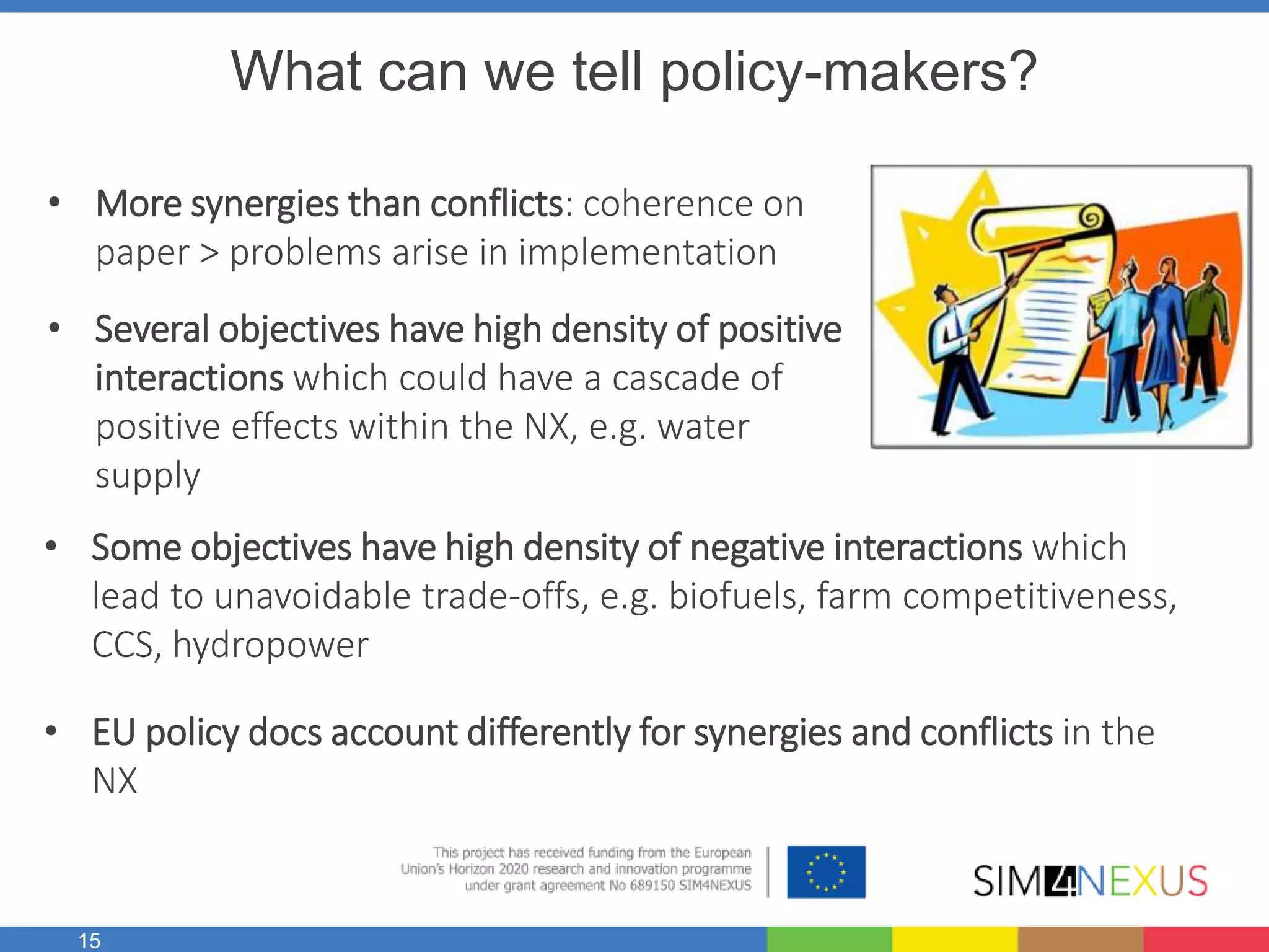 15
What can we tell policy-makers?
• More synergies than conflicts: coherence on
paper > problems arise in implementation
• Several objectives have high density of positive
interactions which could have a cascade of
positive effects within the NX, e.g. water
supply
• Some objectives have high density of negative interactions which
lead to unavoidable trade-offs, e.g. biofuels, farm competitiveness,
CCS, hydropower
• EU policy docs account differently for synergies and conflicts in the
NX
 