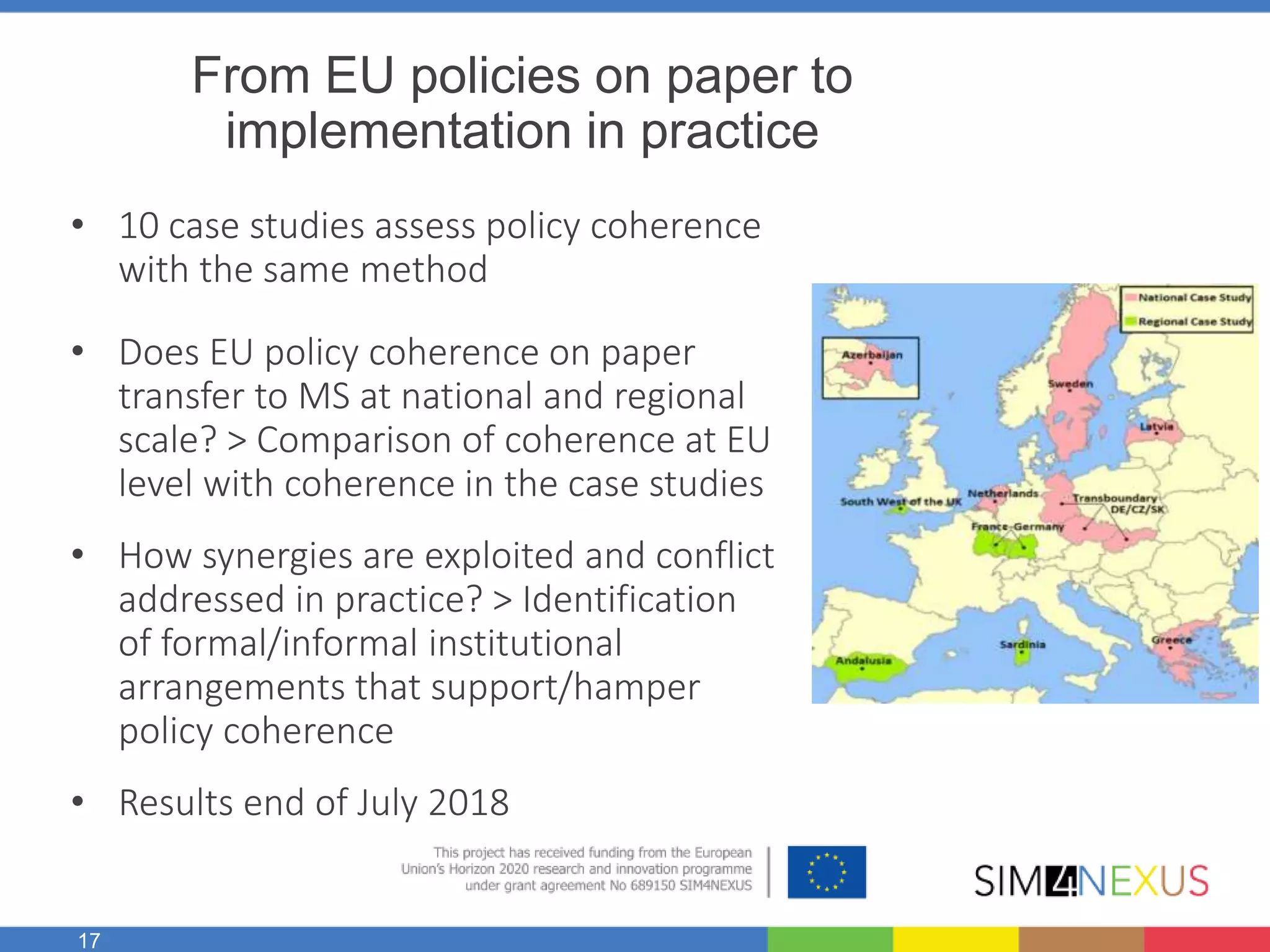 17
From EU policies on paper to
implementation in practice
• 10 case studies assess policy coherence
with the same method
• Does EU policy coherence on paper
transfer to MS at national and regional
scale? > Comparison of coherence at EU
level with coherence in the case studies
• How synergies are exploited and conflict
addressed in practice? > Identification
of formal/informal institutional
arrangements that support/hamper
policy coherence
• Results end of July 2018
 