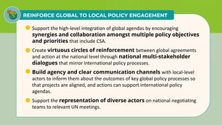 REINFORCE GLOBAL TO LOCAL POLICY ENGAGEMENT
• Support the high-level integration of global agendas by encouraging
synergies and collaboration amongst multiple policy objectives
and priorities that include CSA.
• Create virtuous circles of reinforcement between global agreements
and action at the national level through national multi-stakeholder
dialogues that mirror international policy processes.
• Build agency and clear communication channels with local-level
actors to inform them about the outcomes of key global policy processes so
that projects are aligned, and actions can support international policy
agendas.
• Support the representation of diverse actors on national negotiating
teams to relevant UN meetings.
 