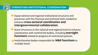 STRENGTHEN INSTITUTIONAL COORDINATION
• Equip national and regional institutional structures and
processes with the financial and technical tools needed to
enhance cross-sectoral coordination and
intergovernmental collaboration.
• Assist structures at the national and regional level to enhance
coordination with continental bodies, including oversight
functions related to progress of continental policies.
• Institutionalise bodies responsible for M&E functions at
multiple levels
 