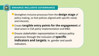 ENHANCE INCLUSIVE GOVERNANCE
• Strengthen inclusive processes from the design stage of
policy making, so that policies aligned with specific needs
and interests.
• Create tangible entry points for the engagement of
local actors in CSA policy implementation and M&E.
• Ensure stakeholder representation in various policy
processes through the inclusion of specific
indicators and targets. Ie. gender and youth
indicators.
 