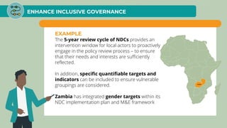 ENHANCE INCLUSIVE GOVERNANCE
EXAMPLE
The 5-year review cycle of NDCs provides an
intervention window for local actors to proactively
engage in the policy review process – to ensure
that their needs and interests are sufficiently
reflected.
In addition, specific quantifiable targets and
indicators can be included to ensure vulnerable
groupings are considered.
Zambia has integrated gender targets within its
NDC implementation plan and M&E framework
 
