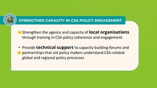 STRENGTHEN CAPACITY IN CSA POLICY ENGAGEMENT
• Strengthen the agency and capacity of local organisations
through training in CSA policy coherence and engagement.
• Provide technical support to capacity building forums and
partnerships that aid policy makers understand CSA-related
global and regional policy processes
 