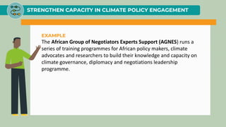 STRENGTHEN CAPACITY IN CLIMATE POLICY ENGAGEMENT
EXAMPLE
The African Group of Negotiators Experts Support (AGNES) runs a
series of training programmes for African policy makers, climate
advocates and researchers to build their knowledge and capacity on
climate governance, diplomacy and negotiations leadership
programme.
 