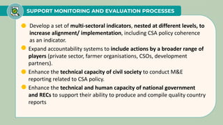 SUPPORT MONITORING AND EVALUATION PROCESSES
• Develop a set of multi-sectoral indicators, nested at different levels, to
increase alignment/ implementation, including CSA policy coherence
as an indicator.
• Expand accountability systems to include actions by a broader range of
players (private sector, farmer organisations, CSOs, development
partners).
• Enhance the technical capacity of civil society to conduct M&E
reporting related to CSA policy.
• Enhance the technical and human capacity of national government
and RECs to support their ability to produce and compile quality country
reports
 