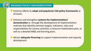 ENHANCE POLICY IMPLEMENTATION
• Enhance efforts to adopt and popularize CSA policy frameworks at
all levels.
• Enhance and strengthen systems for implementation/
domestication ie. through the development of implementation
matrixes that identify common targets, indicators, roles and
responsibilities for various activities; a resource mobilisation plan, as
well as a detailed M&E and learning plans.
• Attract adequate financing to support implementation and capacity
development
 