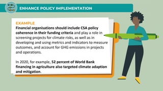 ENHANCE POLICY IMPLEMENTATION
EXAMPLE
Financial organisations should include CSA policy
coherence in their funding criteria and play a role in
screening projects for climate risks, as well as in
developing and using metrics and indicators to measure
outcomes, and account for GHG emissions in projects
and operations.
In 2020, for example, 52 percent of World Bank
financing in agriculture also targeted climate adaption
and mitigation.
 