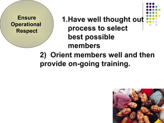 Have well thought out process to select best possible members 2)  Orient members well and then provide on-going training. Ensure Operational  Respect 