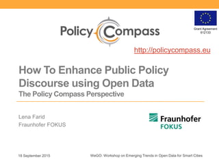 Grant Agreement
612133
How To Enhance Public Policy
Discourse using Open Data
The Policy Compass Perspective
Lena Farid
Fraunhofer FOKUS
18 September 2015 WeGO: Workshop on Emerging Trends in Open Data for Smart Cities
http://policycompass.eu
 