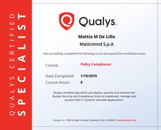 QUALYSCERTIFIED
SPECIALIST
Has successfully completed the following course and passed the certiﬁcation exam.
Qualys, Inc. 1600 Bridge Parkway, Redwood City, CA 94065 www.qualys.com
Course:
Date Completed:
Course Hours:
Qualys certiﬁed specialists can deploy, operate and monitor the
Qualys Security and Compliance Suite to implement, manage and
protect their IT systems and web applications.
Mattia M De Lillo
Maticmind S.p.A
Policy Compliance
1/10/2019
8
 