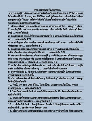 พรบ.คอมพิวเตอร์ฉบับชาวบ้าน
 พระราชบัญญัติว่าด้วยการกระทําความผิดเกี่ยวกับคอมพิวเตอร์ พ.ศ. 2550 ประกาศ
ใช้ มาตั้งแต่วันที่ 19 กรกฎาคม 2550 เรามารับรู้กันซะหน่อย ว่าทําอะไรผิดบ้างถึงจะ
ถูกกฎหมายนี้ลงโทษเอา จะได้ระวังตัวกัน ไม่เผลอไผลให้อารมณ์พาไปจนทําผิด
จะถอดความโดยสรุปเลยก็แล้วกันนะ
1. เจ้าของไม่ให้เข้าระบบคอมพิวเตอร์ของเขา แล้วเราแอบเข้าไป ... เจอคุก 6 เดือน
2. แอบไปรู้วิธีการเข้าระบบคอมพิวเตอร์ของชาวบ้าน แล้วเที่ยวไปป่าวประกาศให้คน
อื่นรู้ ... เจอคุกไม่เกินปี
3. ข้อมูลของเขา เขาเก็บไว้ในระบบคอมพิวเตอร์ดี ๆ แล้วแอบไปขโมย แอบไปฉกของ
เขา ... เจอคุกไม่เกิน 2 ปี
4. เขาส่งข้อมูลหากันผ่านเครือข่ายคอมพิวเตอร์แบบส่วนตัว มากก .. แล้วเราดันไปดัก
จับข้อมูลของเขา ... เจอคุกไม่เกิน 3 ปี
5. ข้อมูลของเขาอยู่ในระบบคอมพิวเตอร์ของเขาดี ๆ เราดันมือบอนไปปรับเปลี่ยน
แก้ไข หรือกลั่นแกล้งจนข้อมูลนั้นเปลี่ยนไป ... เจอคุกไม่เกิน 5 ปี
6. ระบบคอมพิวเตอร์ของชาวบ้านทํางานอยู่ดี ๆ เราดันยิง packet หรือ message
หรือ virus หรือ trojan หรือ worm หรือโอ๊ยเยอะ !! บรรยายไม่หมดเข้าไปก่อกวน
จนระบบเขา เดี้ยง ... ใช้งานไม่ได้ ... เจอคุกไม่เกิน 5 ปี
7. เขาไม่ได้อยากได้ข้อมูลหรืออีเมลล์จากเรา แต่เราก็ทําตัวเซ้าซี้ ส่งให้เขาซ้ํา ๆ อยู่นั่น
แหล่ะ จนทําให้เขาเบื่อหน่ายรําคาญ ... เจอปรับไม่เกินหนึ่งแสนบาท
8. ถ้าเราทําผิดข้อ 5. กับ ข้อ 6. แล้วมันสร้างความพินาศใหญ่โต ในระดับรากหญ้า
งานนี้มีซวยแน่ เจอคุกสิบปีขึ้น
9. ถ้าเราสร้างซอฟต์แวร์เพื่อช่วยให้ใคร ๆ ทําเรื่องแย่ ๆ ในข้อข้างบน ๆ ได้ ... เจอคุก
ไม่เกินปีนึงเหมือนกัน
10. เว็บโป๊ เรท 18+ 20+ ก็โดน, โกหกก็โดน, ปล่อยข่าวเบนโลก็โดน, ท้าทาย
อํานาจรัฐก็โดน ... เจอคุกไม่เกิน 5 ปี
11. ใครเป็นเจ้าของเว็บไซต์ แล้วยอมให้เกิดเหตุตามข้อ 10. โดนเหมือนกันนะจ๊ะเจอ
คุกไม่เกิน 5 ปี
12. ถ้าเราเรียกให้ชาวบ้านเข้ามาดูงานของศิลปินข้างถนน ซึ่งชอบเอารูปชาวบ้านมา
ตัดต่อ เตรียมใจไว้เลยมีโดน ... เจอคุกไม่เกิน 3 ปี
13. เราทําผิดที่เว็บไซต์ .. ซึ่งอยู่เมืองนอก อีกครั้ง !! เว็บอยู่เมืองนอก แต่ถ้าเราเป็น
คนไทย หึ หึ .. อย่าคิดว่ารอด โดนแหง แหง
14. ฝรั่งทําผิดกับเรา แล้วมันอยู่เมืองนอกอีกต่างหาก เราเป็นคนไทย ก็เรียกร้องเอาผ
 