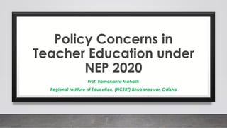 Policy Concerns in
Teacher Education under
NEP 2020
Prof. Ramakanta Mohalik
Regional Institute of Education, (NCERT) Bhubaneswar, Odisha
 