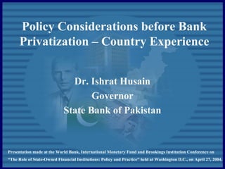 Policy Considerations before Bank
Privatization – Country Experience
Dr. Ishrat Husain
Governor
State Bank of Pakistan
Presentation made at the World Bank, International Monetary Fund and Brookings Institution Conference on
“The Role of State-Owned Financial Institutions: Policy and Practice” held at Washington D.C., on April 27, 2004.
 