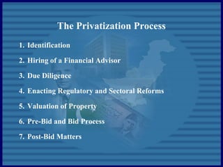 The Privatization Process
1. Identification
2. Hiring of a Financial Advisor
3. Due Diligence
4. Enacting Regulatory and Sectoral Reforms
5. Valuation of Property
6. Pre-Bid and Bid Process
7. Post-Bid Matters
 