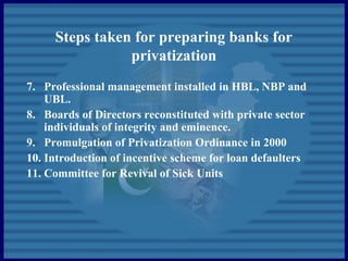 Steps taken for preparing banks for
privatization
7. Professional management installed in HBL, NBP and
UBL.
8. Boards of Directors reconstituted with private sector
individuals of integrity and eminence.
9. Promulgation of Privatization Ordinance in 2000
10. Introduction of incentive scheme for loan defaulters
11. Committee for Revival of Sick Units
 