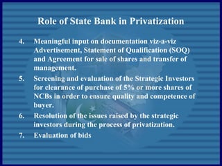 Role of State Bank in Privatization
4. Meaningful input on documentation viz-a-viz
Advertisement, Statement of Qualification (SOQ)
and Agreement for sale of shares and transfer of
management.
5. Screening and evaluation of the Strategic Investors
for clearance of purchase of 5% or more shares of
NCBs in order to ensure quality and competence of
buyer.
6. Resolution of the issues raised by the strategic
investors during the process of privatization.
7. Evaluation of bids
 