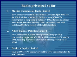 Banks privatized so far
1. Muslim Commercial Bank Limited
26 % shares were sold to the National Group in April 1991 for
Rs. 838.8 million. Another 25 % shares were offered for
subscription to the public in February 1992. Remaining shares
have been divested in January, 2001, November, 2001 and
October, 2002 for proceeds of Rs.1,287.2 million.
2. Allied Bank of Pakistan Limited
26 % shares sold to Allied Management Group (AMG) –
representing employees of ABL, in 1991. Another 25 % sold in
1993, resulting in transfer of ownership from government to
AMG.
3. Bankers Equity Limited
In June 1996, 51 % shares were sold to LTV Consortium for Rs.
618.73 million
 
