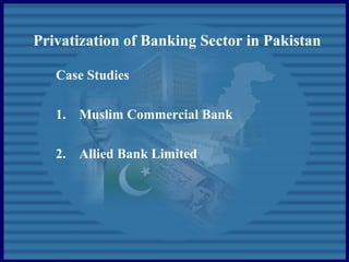 Privatization of Banking Sector in Pakistan
Case Studies
1. Muslim Commercial Bank
2. Allied Bank Limited
 