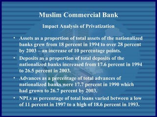 Muslim Commercial Bank
Impact Analysis of Privatization
• Assets as a proportion of total assets of the nationalized
banks grew from 18 percent in 1994 to over 28 percent
by 2003 – an increase of 10 percentage points.
• Deposits as a proportion of total deposits of the
nationalized banks increased from 17.6 percent in 1994
to 26.5 percent in 2003.
• Advances as a percentage of total advances of
nationalized banks were 17.7 percent in 1990 which
had grown to 26.7 percent by 2003.
• NPLs as percentage of total loans varied between a low
of 11 percent in 1997 to a high of 18.6 percent in 1993.
 