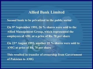 Allied Bank Limited
Second bank to be privatized in the public sector
On 9th
September 1991, 26 % shares were sold to the
Allied Management Group, which represented the
employees of ABL at a price of Rs. 70 per share
On 23rd
August 1993, another 25 % shares were sold to
AMG at price of Rs. 70 per share
This resulted in transfer of ownership from Government
of Pakistan to AMG
 